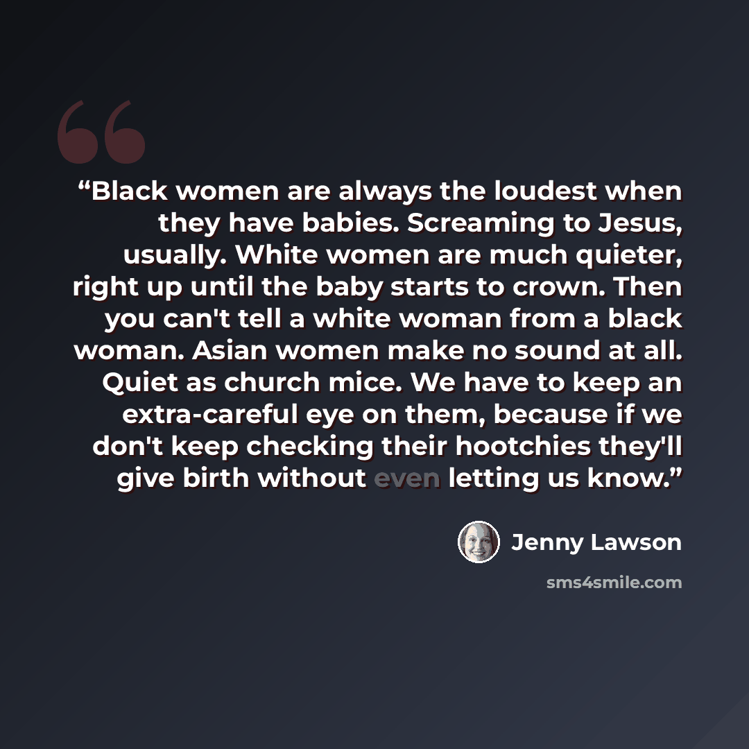 “Black women are always the loudest when they have babies. Screaming to Jesus, usually. White women are much quieter, right up until the baby starts to crown. Then you can't tell a white woman from a black woman. Asian women make no sound at all. Quiet as church mice. We have to keep an…” quote by Jenny Lawson