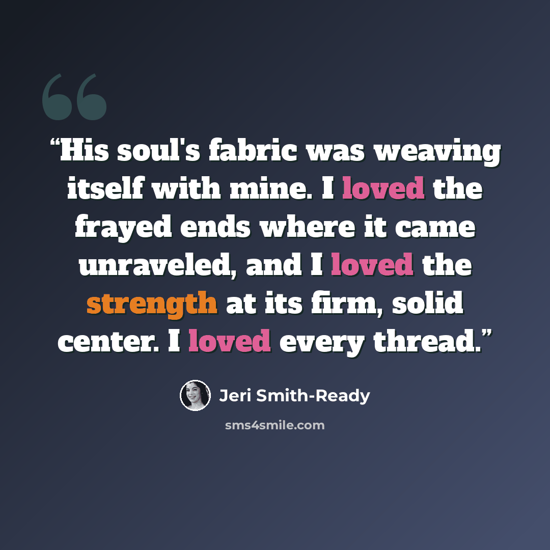 “His soul's fabric was weaving itself with mine. I loved the frayed ends where it came unraveled, and I loved the strength at its firm, solid center. I loved every thread.” quote by Jeri Smith-Ready