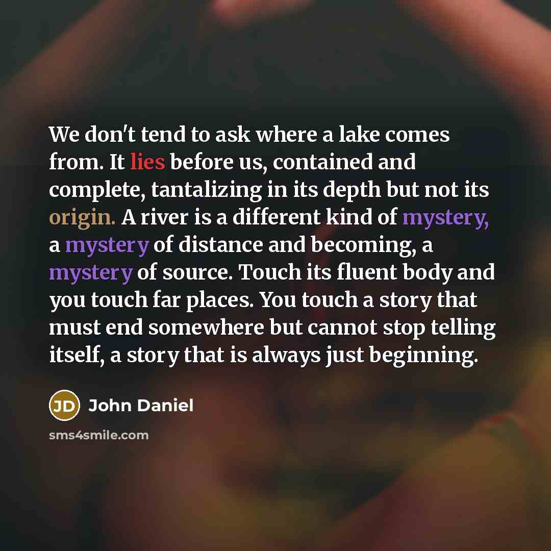 “We don't tend to ask where a lake comes from. It lies before us, contained and complete, tantalizing in its depth but not its origin. A river is a different kind of mystery, a mystery of distance and becoming, a mystery of source. Touch its fluent body and you touch far places. You touch a story…” quote by John Daniel