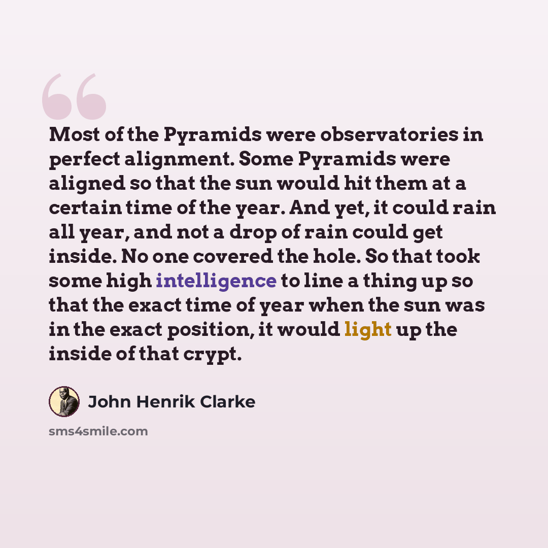 “Most of the Pyramids were observatories in perfect alignment. Some Pyramids were aligned so that the sun would hit them at a certain time of the year. And yet, it could rain all year, and not a drop of rain could get inside. No one covered the hole. So that took some high intelligence to line a…” quote by John Henrik Clarke