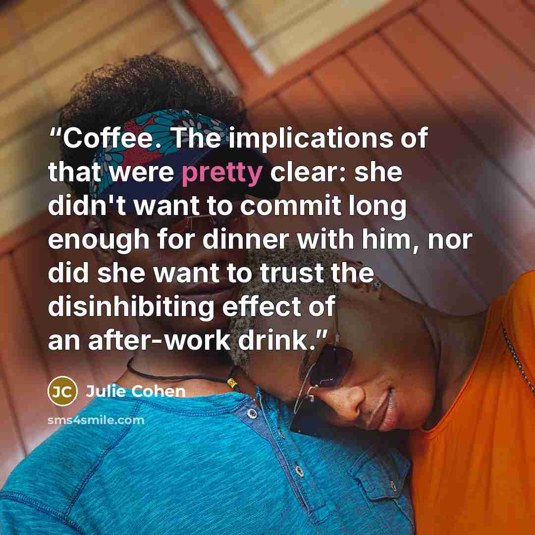 “Coffee. The implications of that were pretty clear: she didn't want to commit long enough for dinner with him, nor did she want to trust the disinhibiting effect of an after-work drink.” quote by Julie Cohen