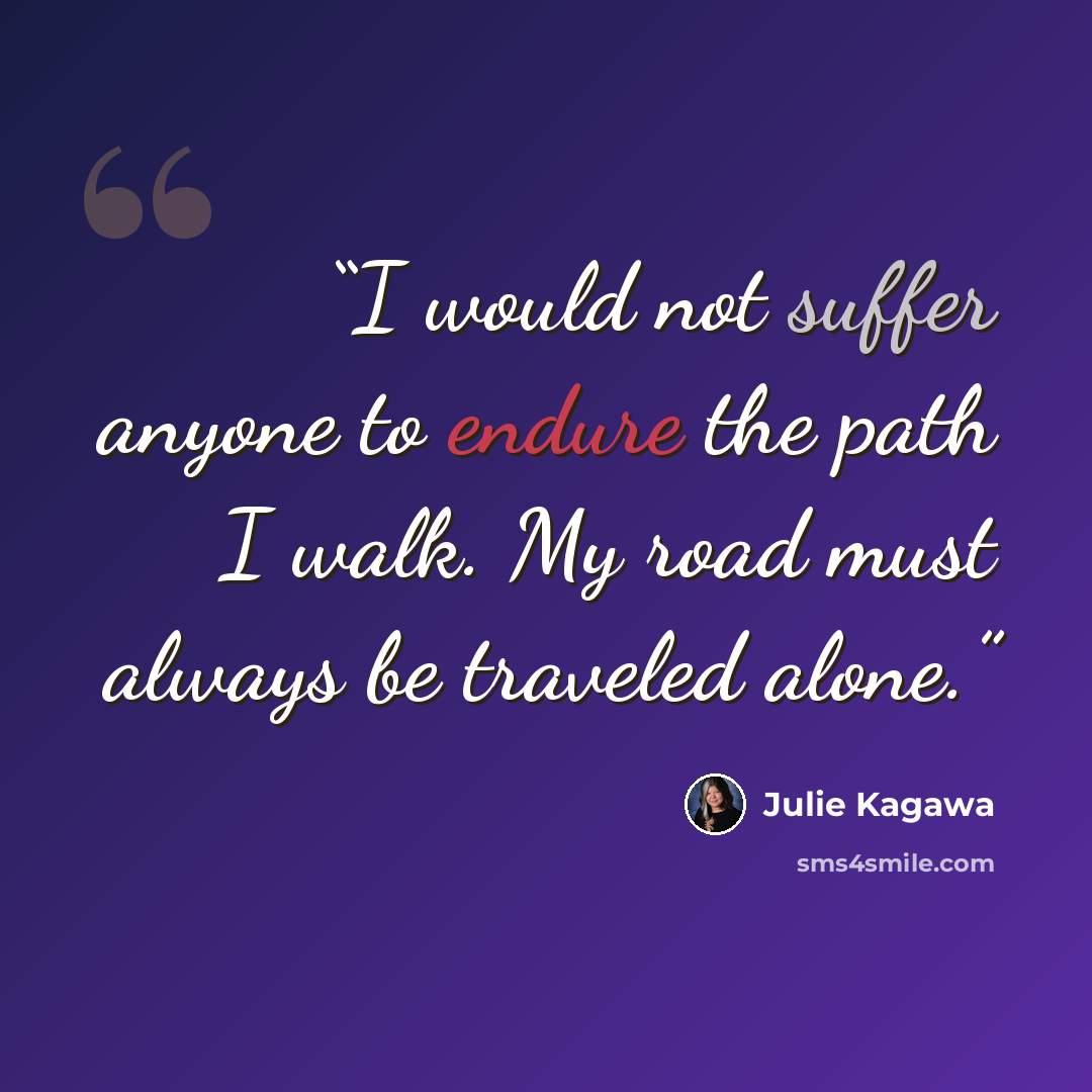 “I would not suffer anyone to endure the path I walk. My road must always be traveled alone.” quote by Julie Kagawa