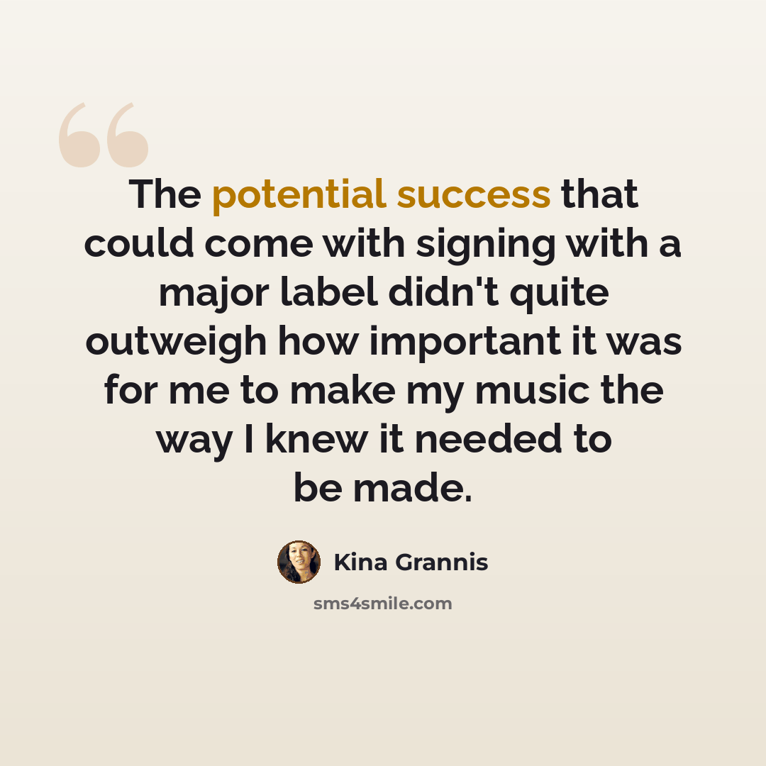 “The potential success that could come with signing with a major label didn't quite outweigh how important it was for me to make my music the way I knew it needed to be made.” quote by Kina Grannis