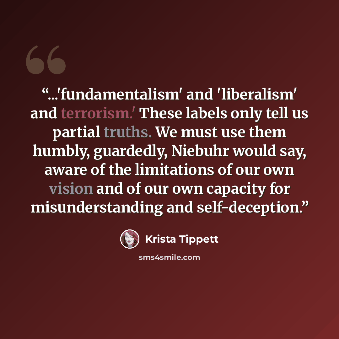 “...'fundamentalism' and 'liberalism' and terrorism.' These labels only tell us partial truths. We must use them humbly, guardedly, Niebuhr would say, aware of the limitations of our own vision and of our own capacity for misunderstanding and self-deception.” quote by Krista Tippett