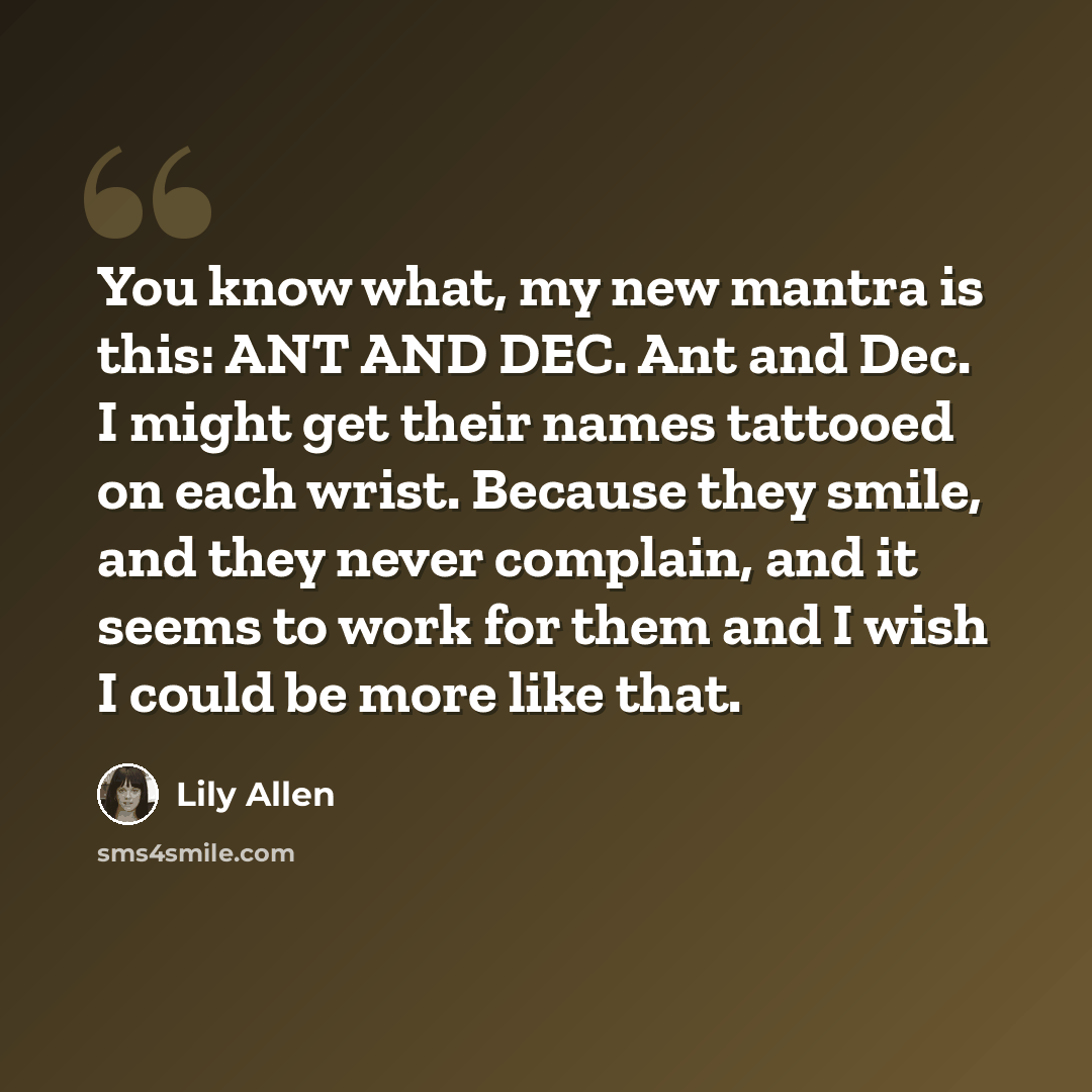 “You know what, my new mantra is this: ANT AND DEC. Ant and Dec. I might get their names tattooed on each wrist. Because they smile, and they never complain, and it seems to work for them and I wish I could be more like that.” quote by Lily Allen