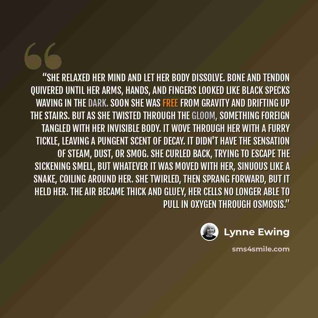 “She relaxed her mind and let her body dissolve. Bone and tendon quivered until her arms, hands, and fingers looked like black specks waving in the dark. Soon she was free from gravity and drifting up the stairs. But as she twisted through the gloom, something foreign tangled with her invisible…” quote by Lynne Ewing