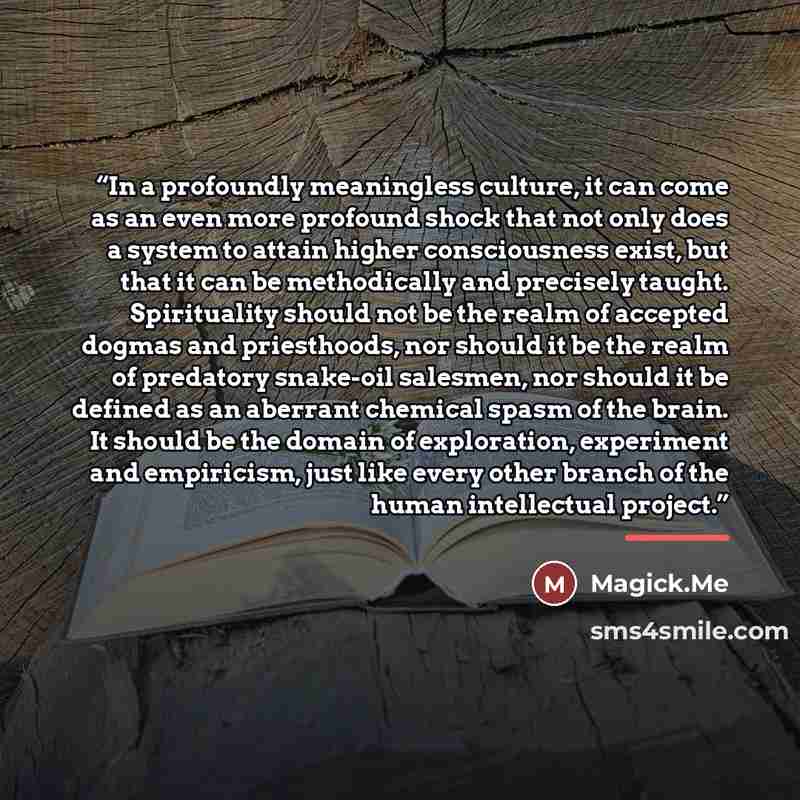 “In a profoundly meaningless culture, it can come as an even more profound shock that not only does a system to attain higher consciousness exist, but that it can be methodically and precisely taught. Spirituality should not be the realm of accepted dogmas and priesthoods, nor should it be the…” quote by Magick.Me