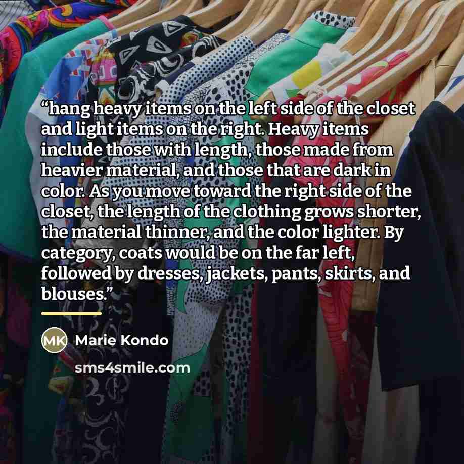 “hang heavy items on the left side of the closet and light items on the right. Heavy items include those with length, those made from heavier material, and those that are dark in color. As you move toward the right side of the closet, the length of the clothing grows shorter, the material thinner…” quote by Marie Kondō