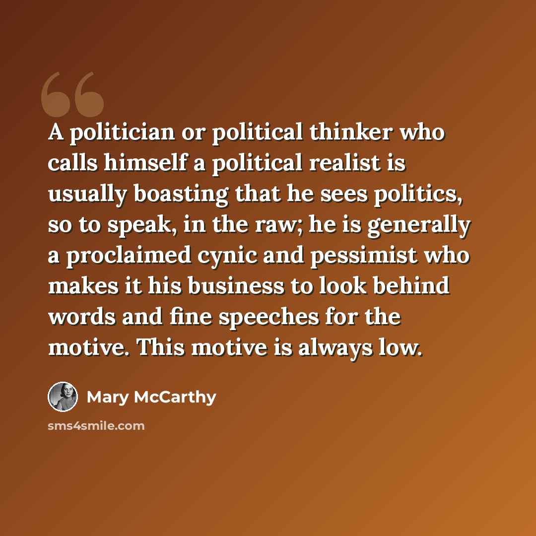 “A politician or political thinker who calls himself a political realist is usually boasting that he sees politics, so to speak, in the raw; he is generally a proclaimed cynic and pessimist who makes it his business to look behind words and fine speeches for the motive. This motive is always low.” quote by Mary McCarthy