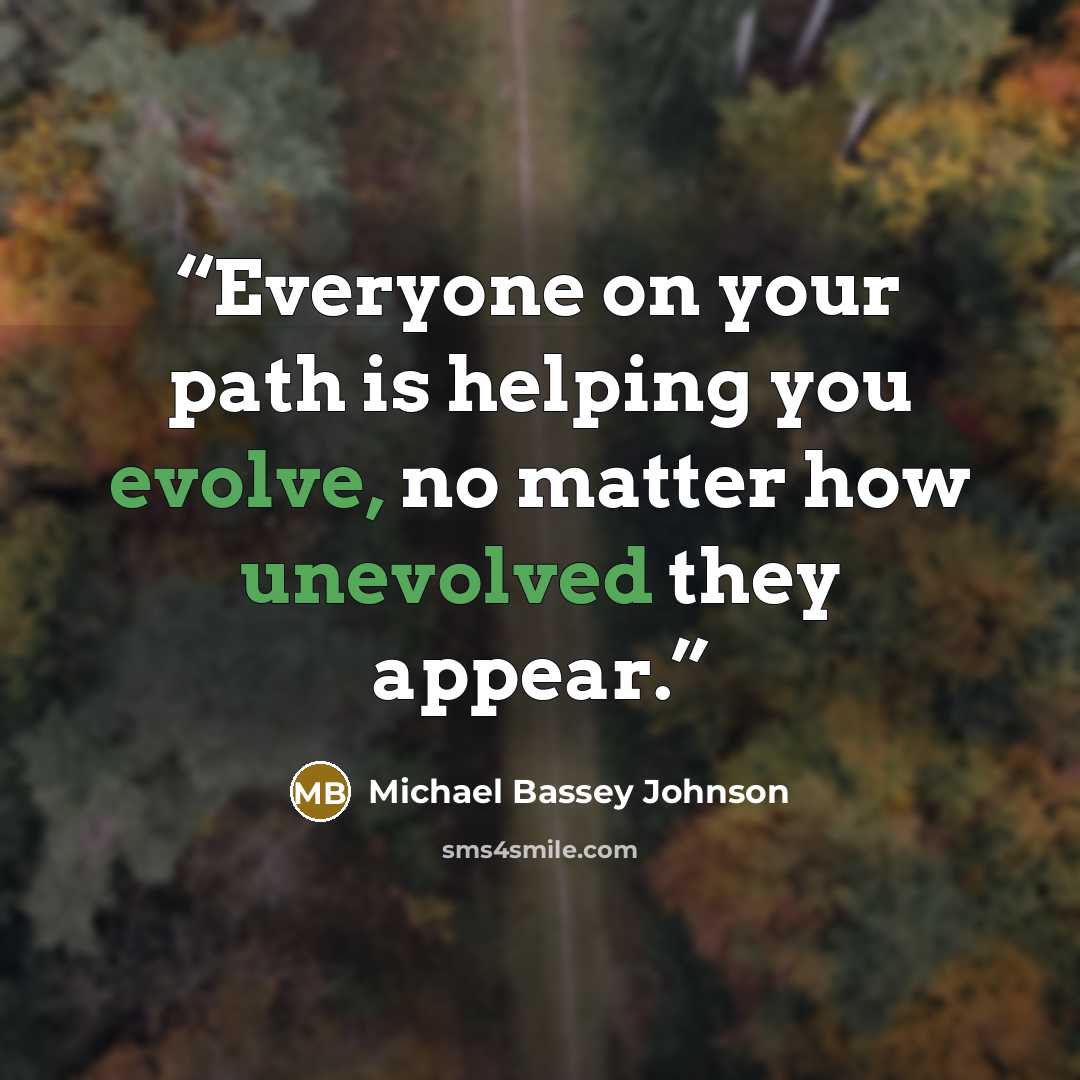 “Everyone on your path is helping you evolve, no matter how unevolved they appear.” quote by Michael Bassey Johnson
