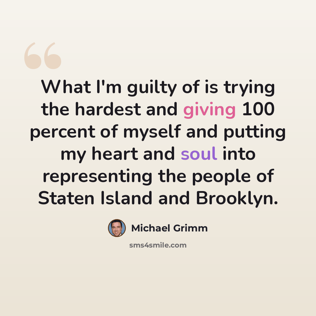 “What I'm guilty of is trying the hardest and giving 100 percent of myself and putting my heart and soul into representing the people of Staten Island and Brooklyn.” quote by Michael Grimm