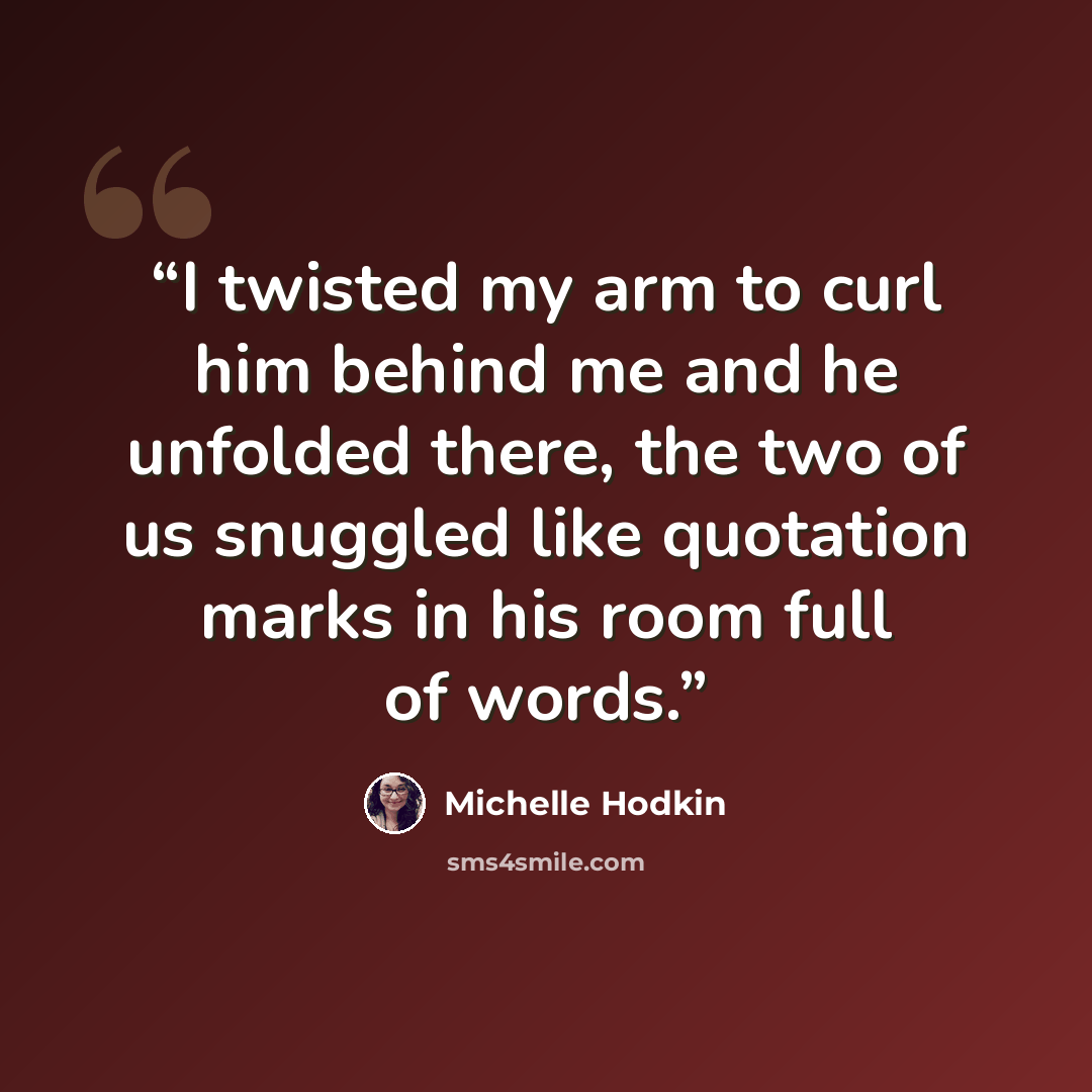 “I twisted my arm to curl him behind me and he unfolded there, the two of us snuggled like quotation marks in his room full of words.” quote by Michelle Hodkin