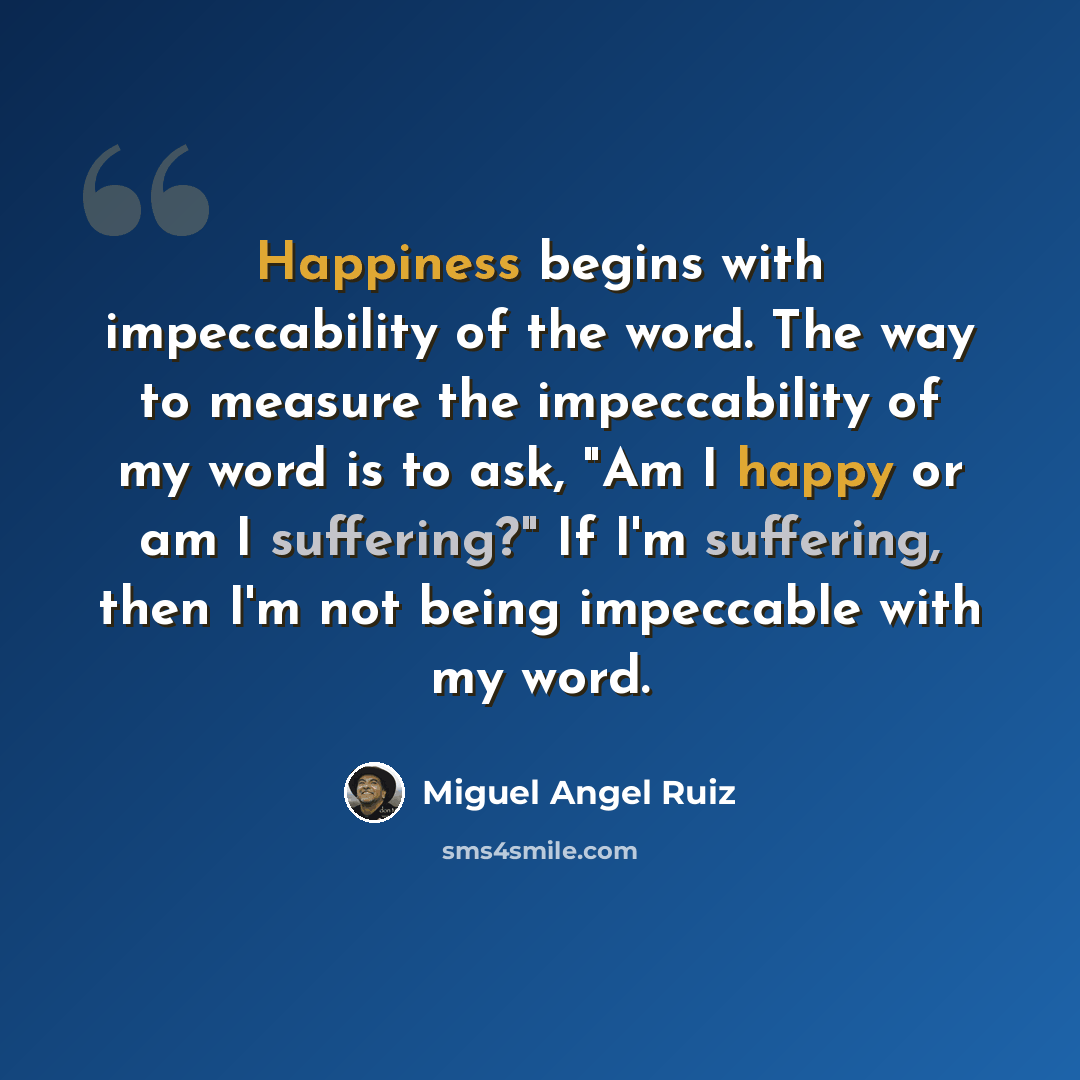 “Happiness begins with impeccability of the word. The way to measure the impeccability of my word is to ask, "Am I happy or am I suffering?" If I'm suffering, then I'm not being impeccable with my word.” quote by Miguel Angel Ruiz