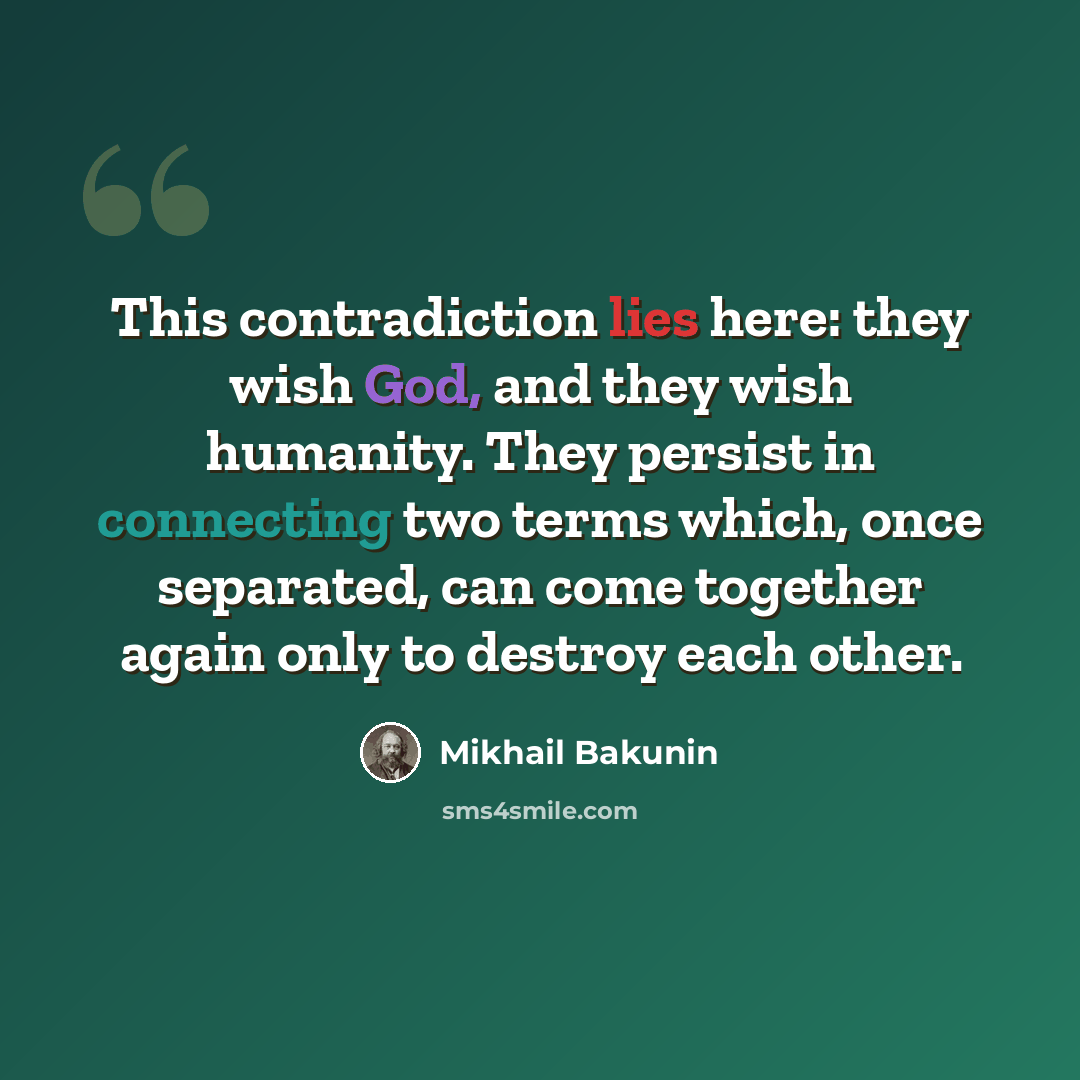 “This contradiction lies here: they wish God, and they wish humanity. They persist in connecting two terms which, once separated, can come together again only to destroy each other.” quote by Mikhail Bakunin