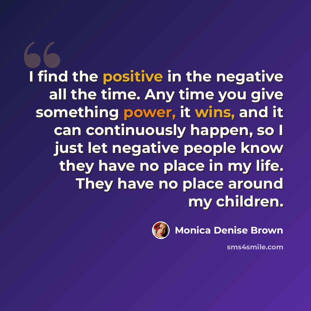 “I find the positive in the negative all the time. Any time you give something power, it wins, and it can continuously happen, so I just let negative people know they have no place in my life. They have no place around my children.” quote by Monica Denise Brown