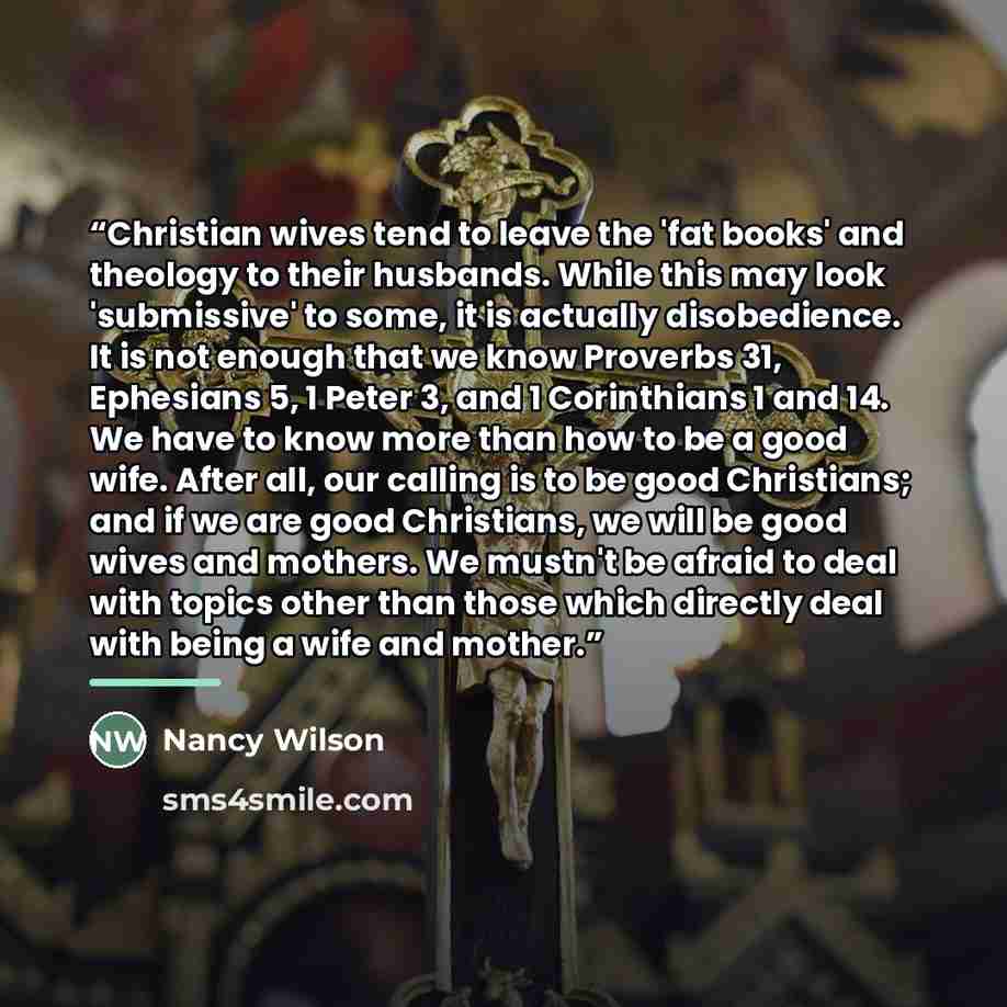“Christian wives tend to leave the 'fat books' and theology to their husbands. While this may look 'submissive' to some, it is actually disobedience. It is not enough that we know Proverbs 31, Ephesians 5, 1 Peter 3, and 1 Corinthians 1 and 14. We have to know more than how to be a good wife. After…” quote by Nancy Wilson