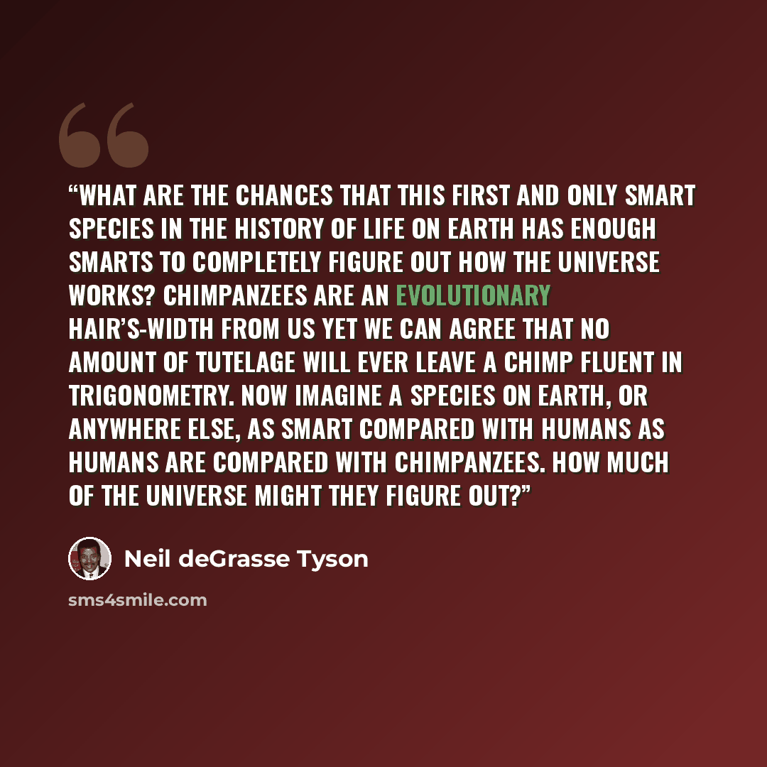 “What are the chances that this first and only smart species in the history of life on Earth has enough smarts to completely figure out how the universe works? Chimpanzees are an evolutionary hair’s-width from us yet we can agree that no amount of tutelage will ever leave a chimp fluent in…” quote by Neil deGrasse Tyson