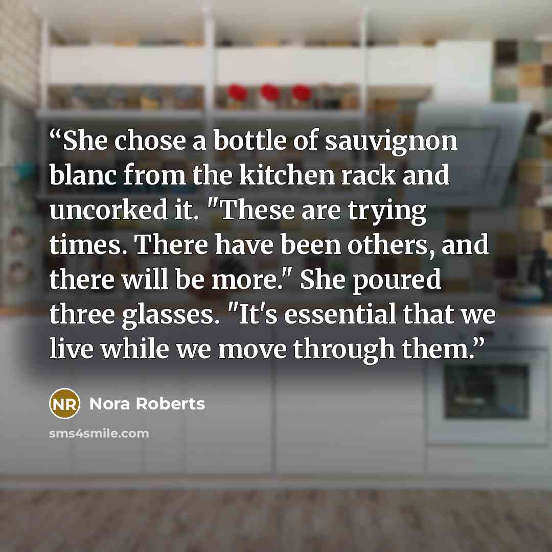“She chose a bottle of sauvignon blanc from the kitchen rack and uncorked it. "These are trying times. There have been others, and there will be more." She poured three glasses. "It's essential that we live while we move through them.” quote by Nora Roberts