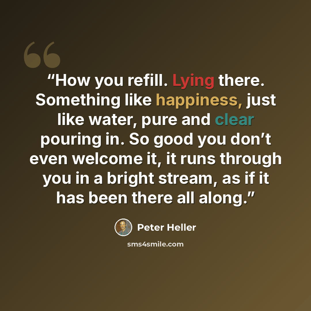 “How you refill. Lying there. Something like happiness, just like water, pure and clear pouring in. So good you don’t even welcome it, it runs through you in a bright stream, as if it has been there all along.” quote by Peter Heller