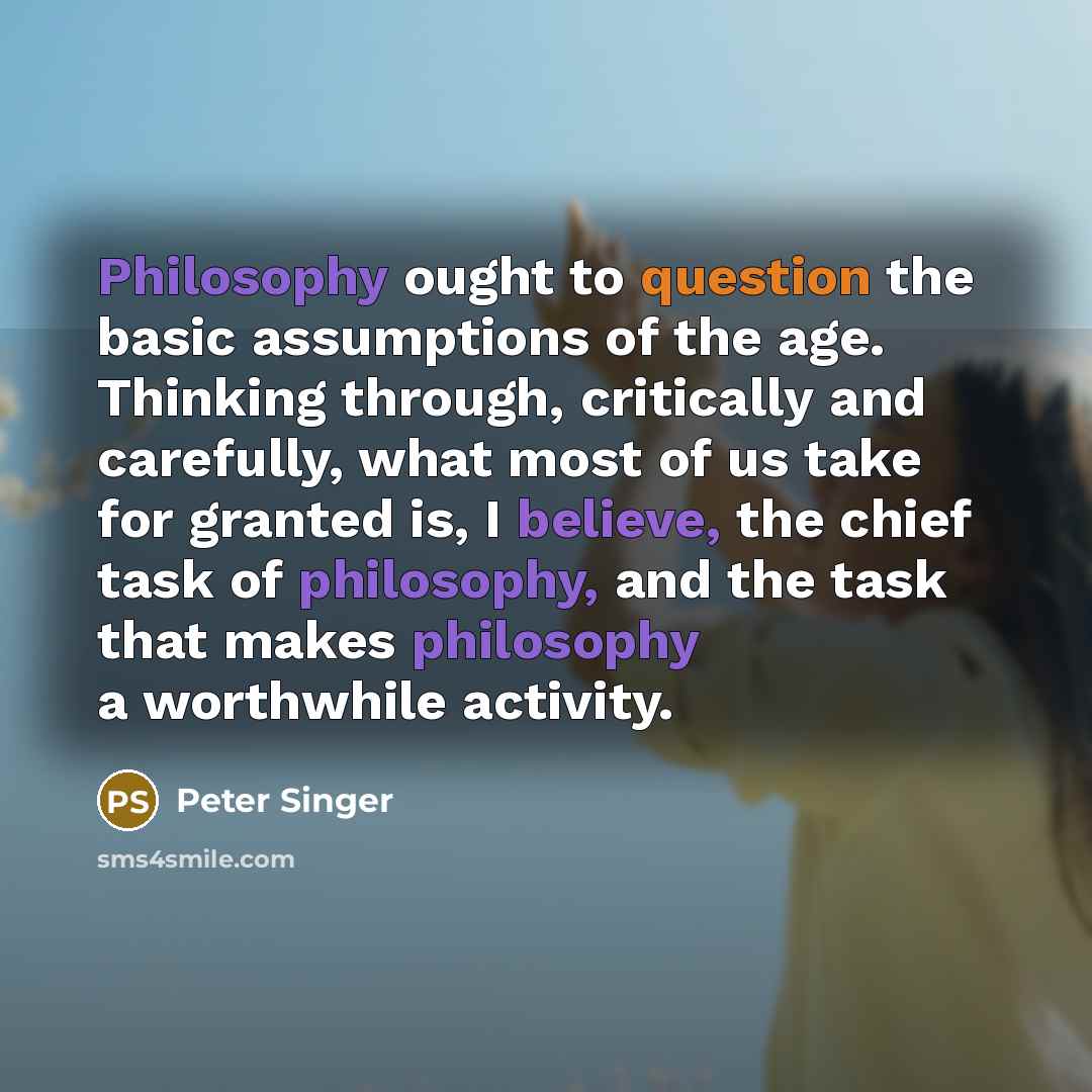 “Philosophy ought to question the basic assumptions of the age. Thinking through, critically and carefully, what most of us take for granted is, I believe, the chief task of philosophy, and the task that makes philosophy a worthwhile activity.” quote by Peter Singer