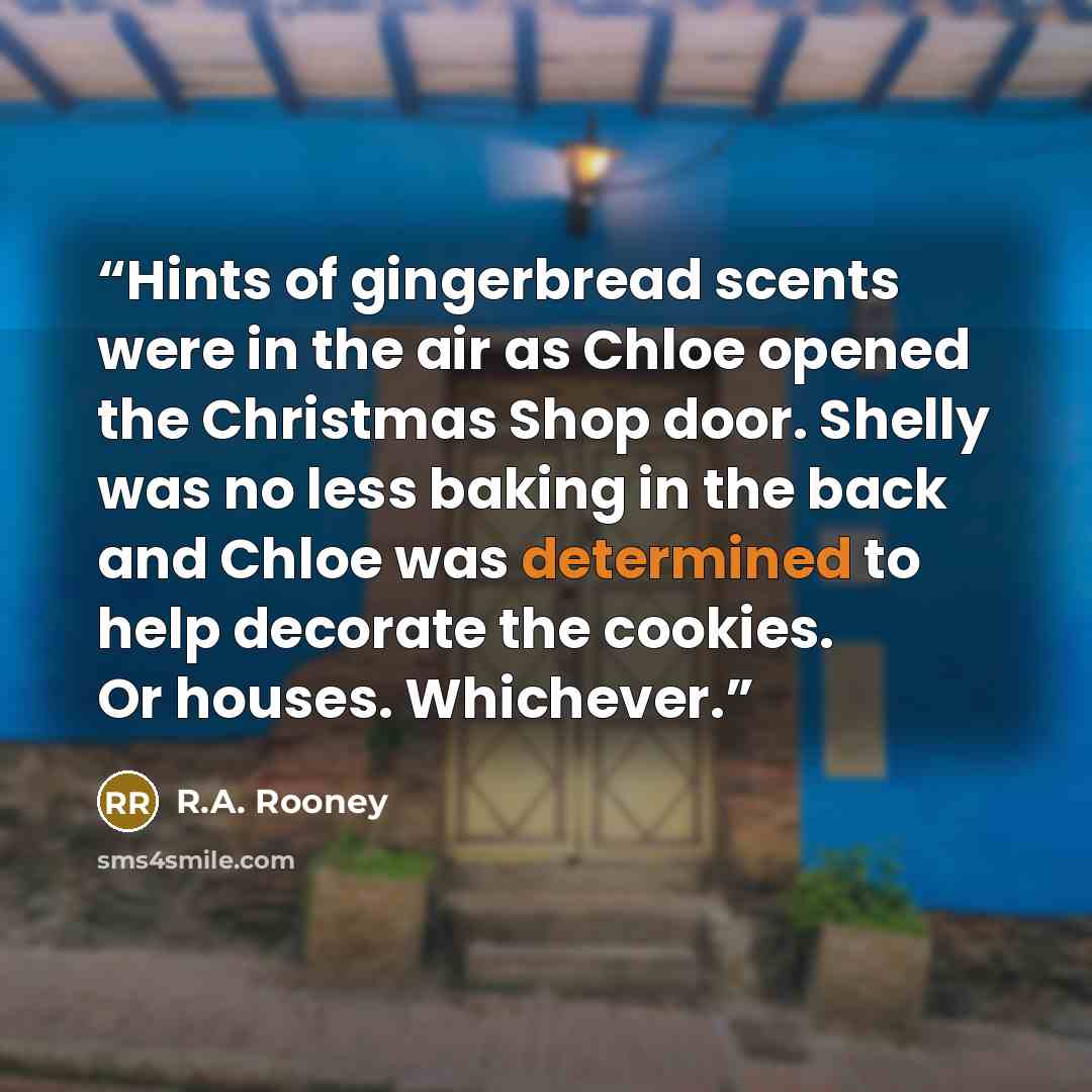 “Hints of gingerbread scents were in the air as Chloe opened the Christmas Shop door. Shelly was no less baking in the back and Chloe was determined to help decorate the cookies. Or houses. Whichever.” quote by R.A. Rooney