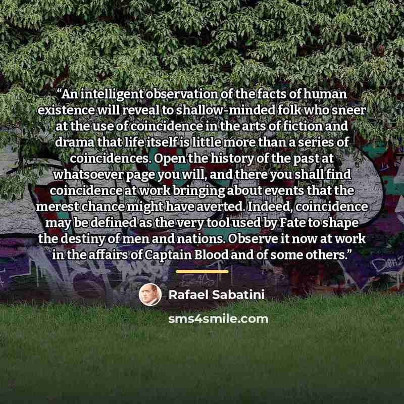 “An intelligent observation of the facts of human existence will reveal to shallow-minded folk who sneer at the use of coincidence in the arts of fiction and drama that life itself is little more than a series of coincidences. Open the history of the past at whatsoever page you will, and there you…” quote by Rafael Sabatini