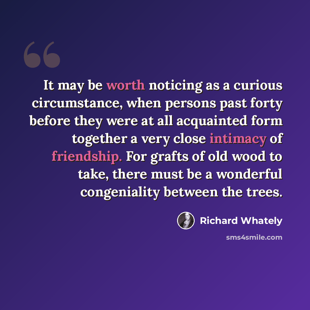 “It may be worth noticing as a curious circumstance, when persons past forty before they were at all acquainted form together a very close intimacy of friendship. For grafts of old wood to take, there must be a wonderful congeniality between the trees.” quote by Richard Whately