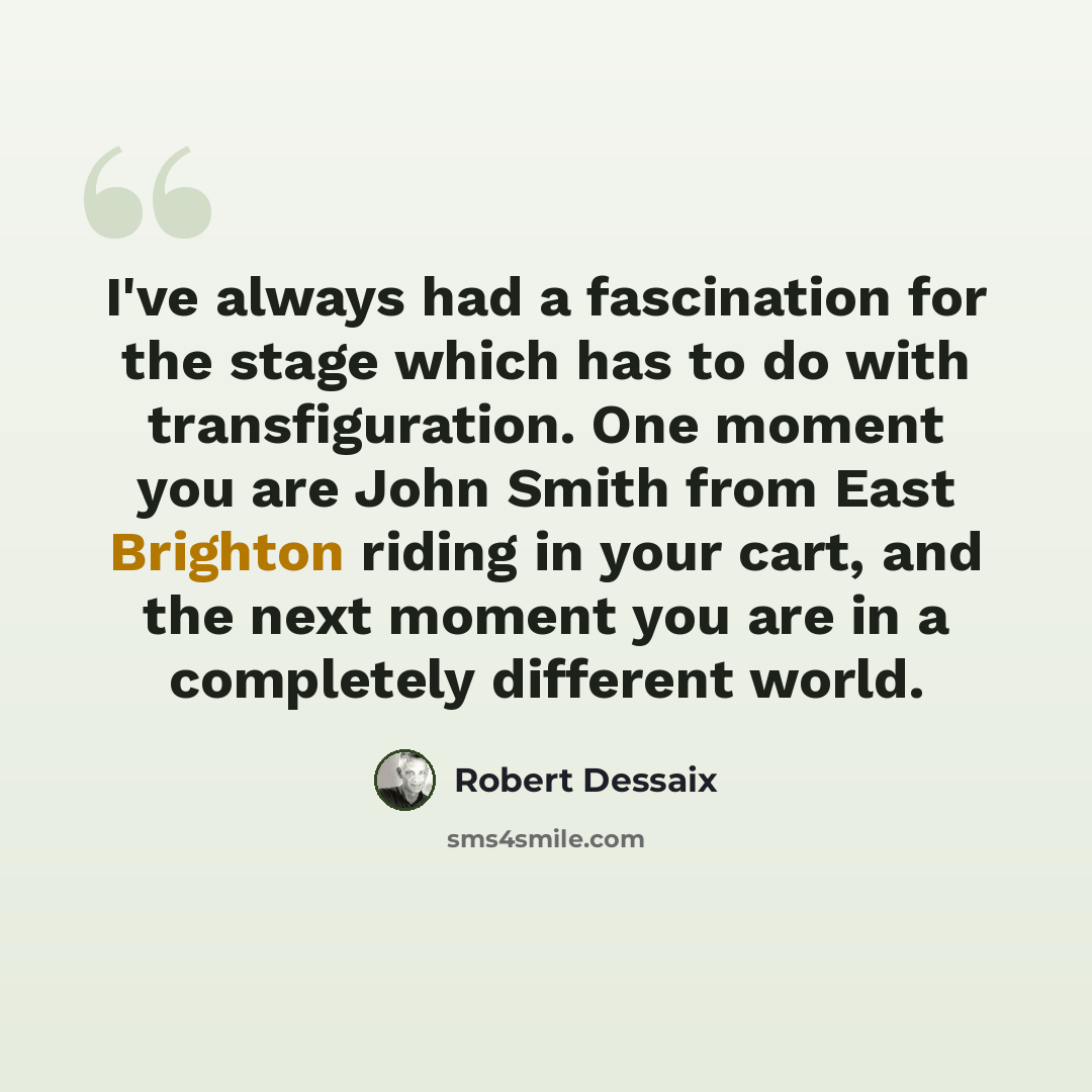 “I've always had a fascination for the stage which has to do with transfiguration. One moment you are John Smith from East Brighton riding in your cart, and the next moment you are in a completely different world.” quote by Robert Dessaix