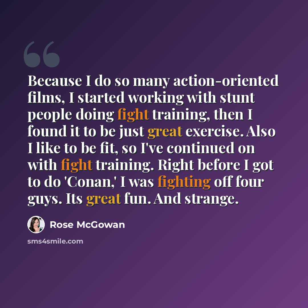 “Because I do so many action-oriented films, I started working with stunt people doing fight training, then I found it to be just great exercise. Also I like to be fit, so I've continued on with fight training. Right before I got to do 'Conan,' I was fighting off four guys. Its great fun. And…” quote by Rose McGowan