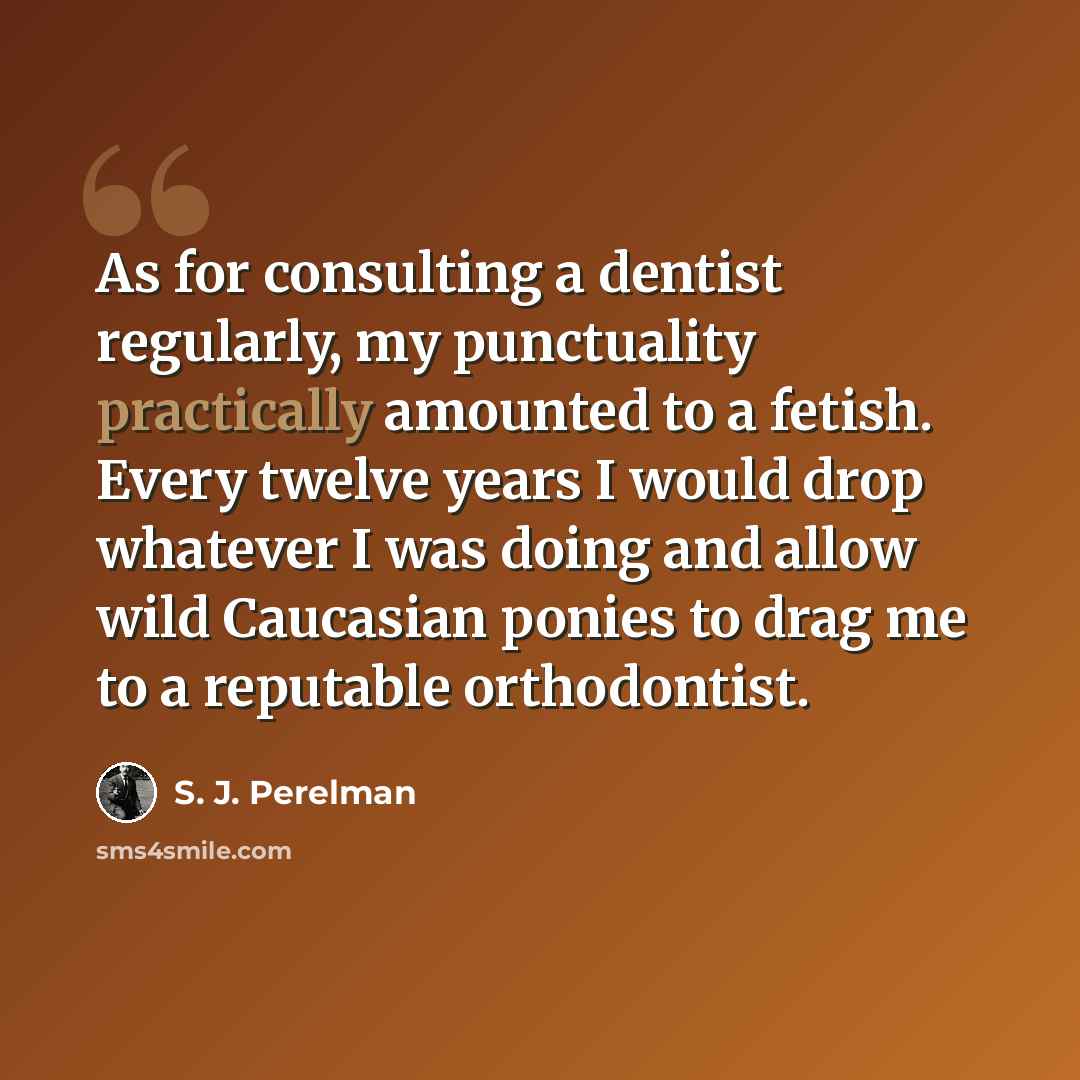 “As for consulting a dentist regularly, my punctuality practically amounted to a fetish. Every twelve years I would drop whatever I was doing and allow wild Caucasian ponies to drag me to a reputable orthodontist.” quote by S. J. Perelman