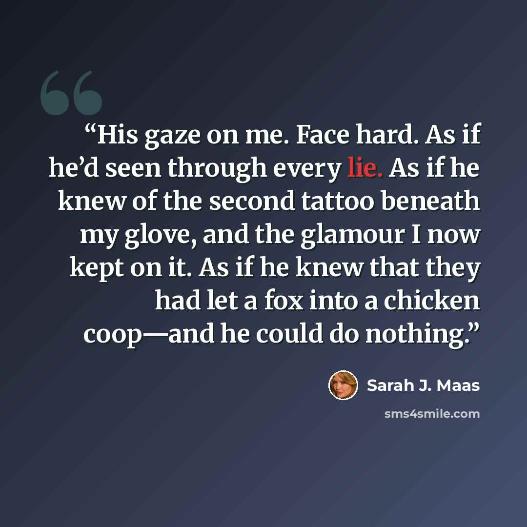 “His gaze on me. Face hard. As if he’d seen through every lie. As if he knew of the second tattoo beneath my glove, and the glamour I now kept on it. As if he knew that they had let a fox into a chicken coop—and he could do nothing.” quote by Sarah J. Maas