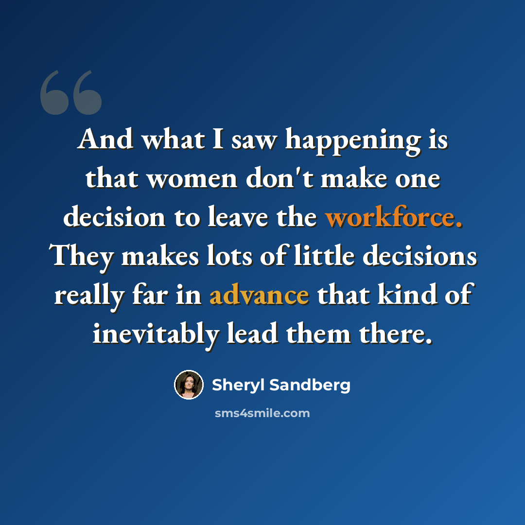 “And what I saw happening is that women don't make one decision to leave the workforce. They makes lots of little decisions really far in advance that kind of inevitably lead them there.” quote by Sheryl Sandberg