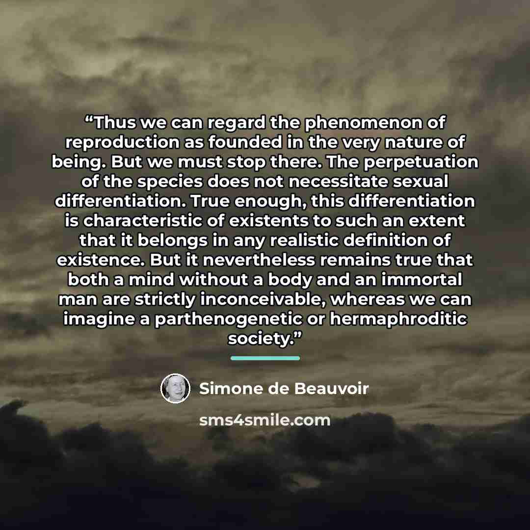 “Thus we can regard the phenomenon of reproduction as founded in the very nature of being. But we must stop there. The perpetuation of the species does not necessitate sexual differentiation. True enough, this differentiation is characteristic of existents to such an extent that it belongs in any…” quote by Simone de Beauvoir