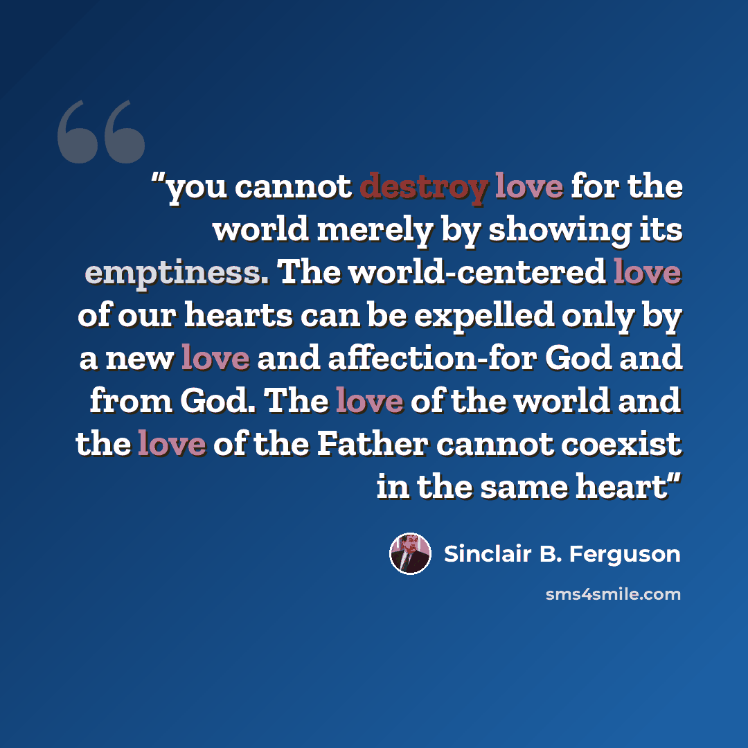 “you cannot destroy love for the world merely by showing its emptiness. The world-centered love of our hearts can be expelled only by a new love and affection-for God and from God. The love of the world and the love of the Father cannot coexist in the same heart” quote by Sinclair B. Ferguson