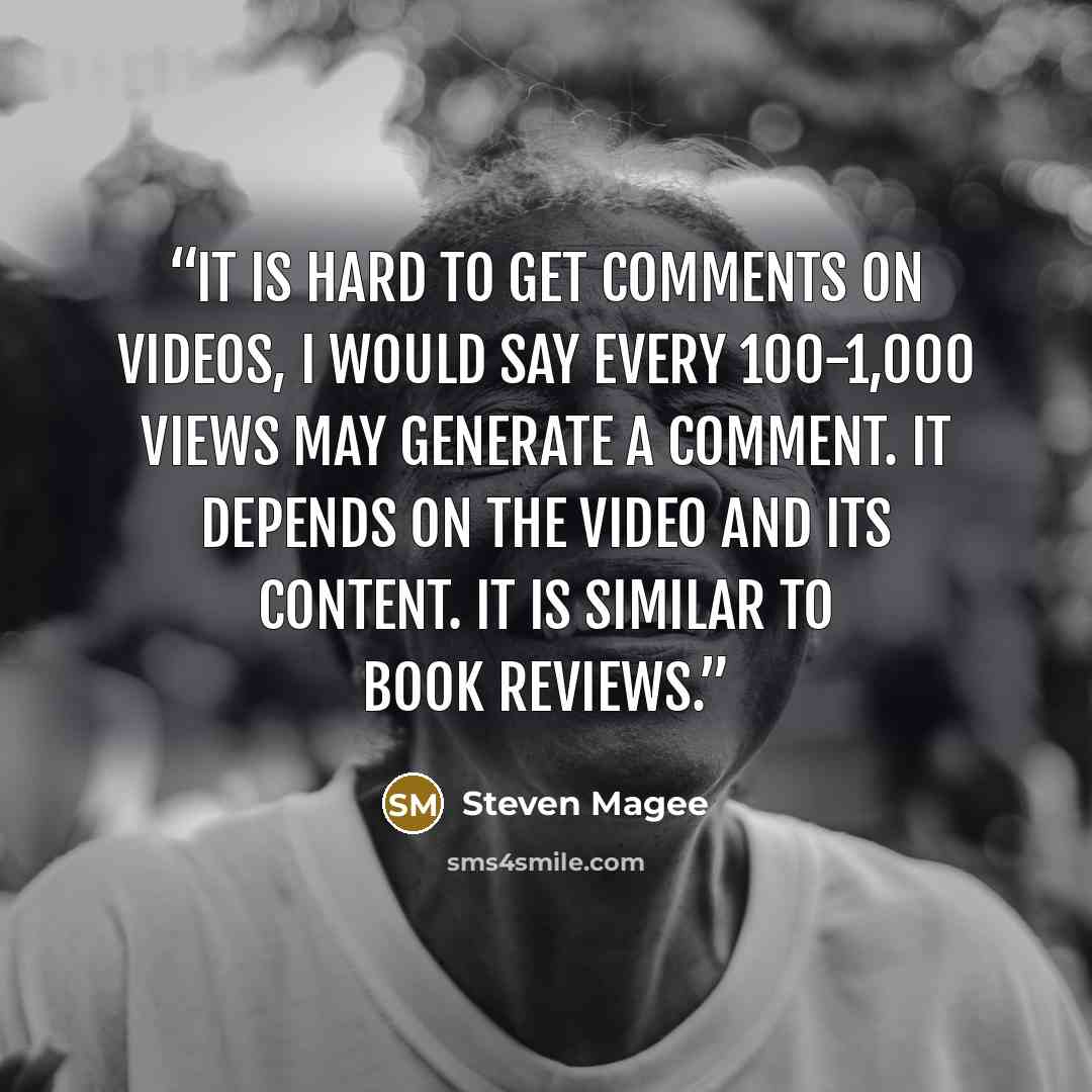 “It is hard to get comments on videos, I would say every 100-1,000 views may generate a comment. It depends on the video and its content. It is similar to book reviews.” quote by Steven Magee