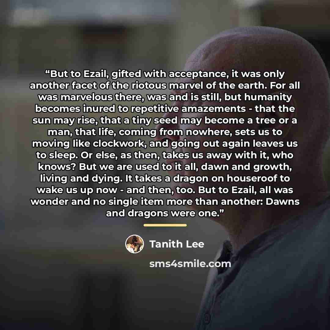 “But to Ezail, gifted with acceptance, it was only another facet of the riotous marvel of the earth. For all was marvelous there, was and is still, but humanity becomes inured to repetitive amazements - that the sun may rise, that a tiny seed may become a tree or a man, that life, coming from…” quote by Tanith Lee