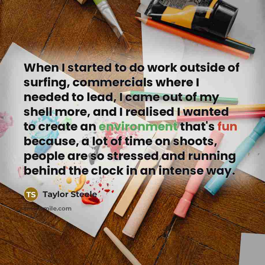 “When I started to do work outside of surfing, commercials where I needed to lead, I came out of my shell more, and I realised I wanted to create an environment that's fun because, a lot of time on shoots, people are so stressed and running behind the clock in an intense way.” quote by Taylor Steele