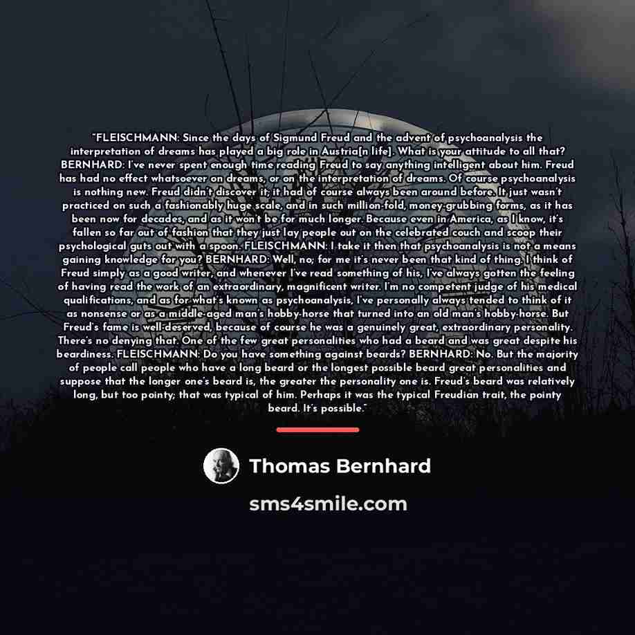 “FLEISCHMANN: Since the days of Sigmund Freud and the advent of psychoanalysis the interpretation of dreams has played a big role in Austria[n life]. What is your attitude to all that? BERNHARD: I’ve never spent enough time reading Freud to say anything intelligent about him. Freud has had no…” quote by Thomas Bernhard