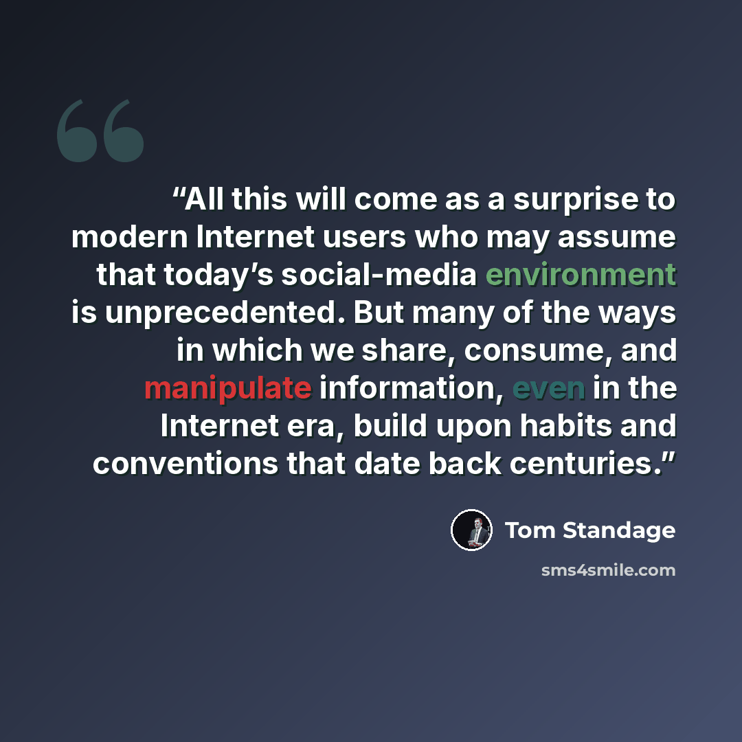 “All this will come as a surprise to modern Internet users who may assume that today’s social-media environment is unprecedented. But many of the ways in which we share, consume, and manipulate information, even in the Internet era, build upon habits and conventions that date back centuries.” quote by Tom Standage