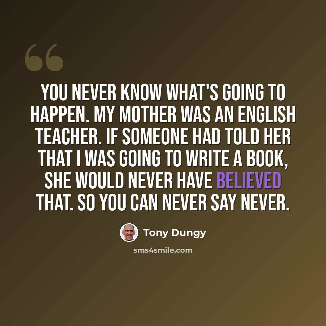 “You never know what's going to happen. My mother was an English teacher. If someone had told her that I was going to write a book, she would never have believed that. So you can never say never.” quote by Tony Dungy