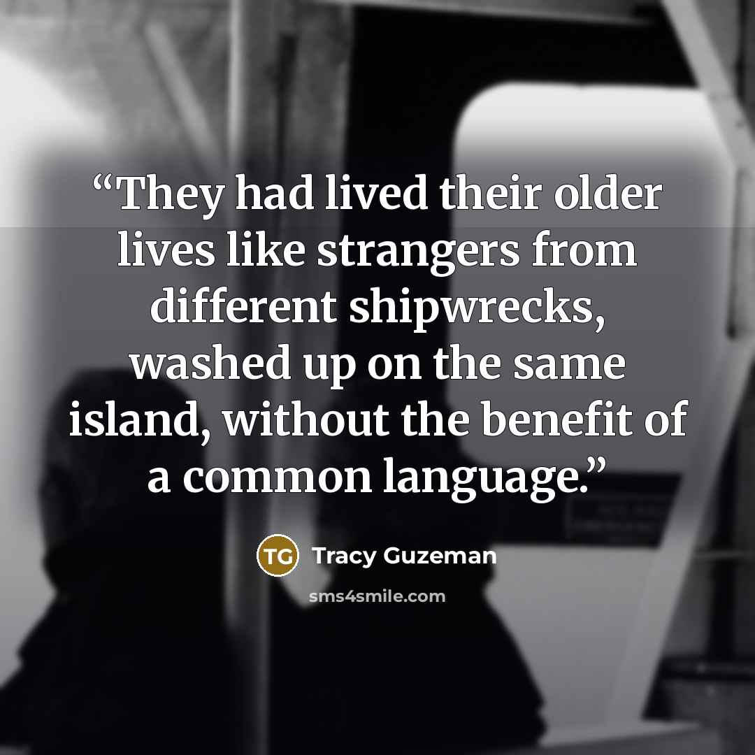 “They had lived their older lives like strangers from different shipwrecks, washed up on the same island, without the benefit of a common language.” quote by Tracy Guzeman