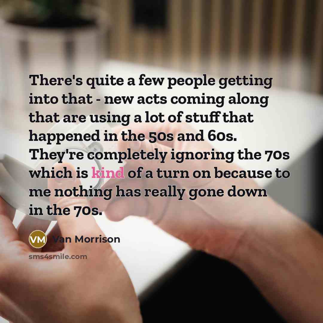 “There's quite a few people getting into that - new acts coming along that are using a lot of stuff that happened in the 50s and 60s. They're completely ignoring the 70s which is kind of a turn on because to me nothing has really gone down in the 70s.” quote by Van Morrison