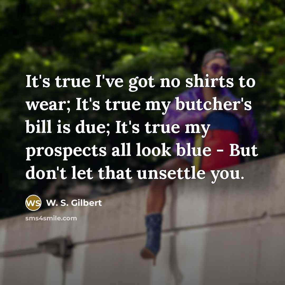 “It's true I've got no shirts to wear; It's true my butcher's bill is due; It's true my prospects all look blue - But don't let that unsettle you.” quote by W. S. Gilbert