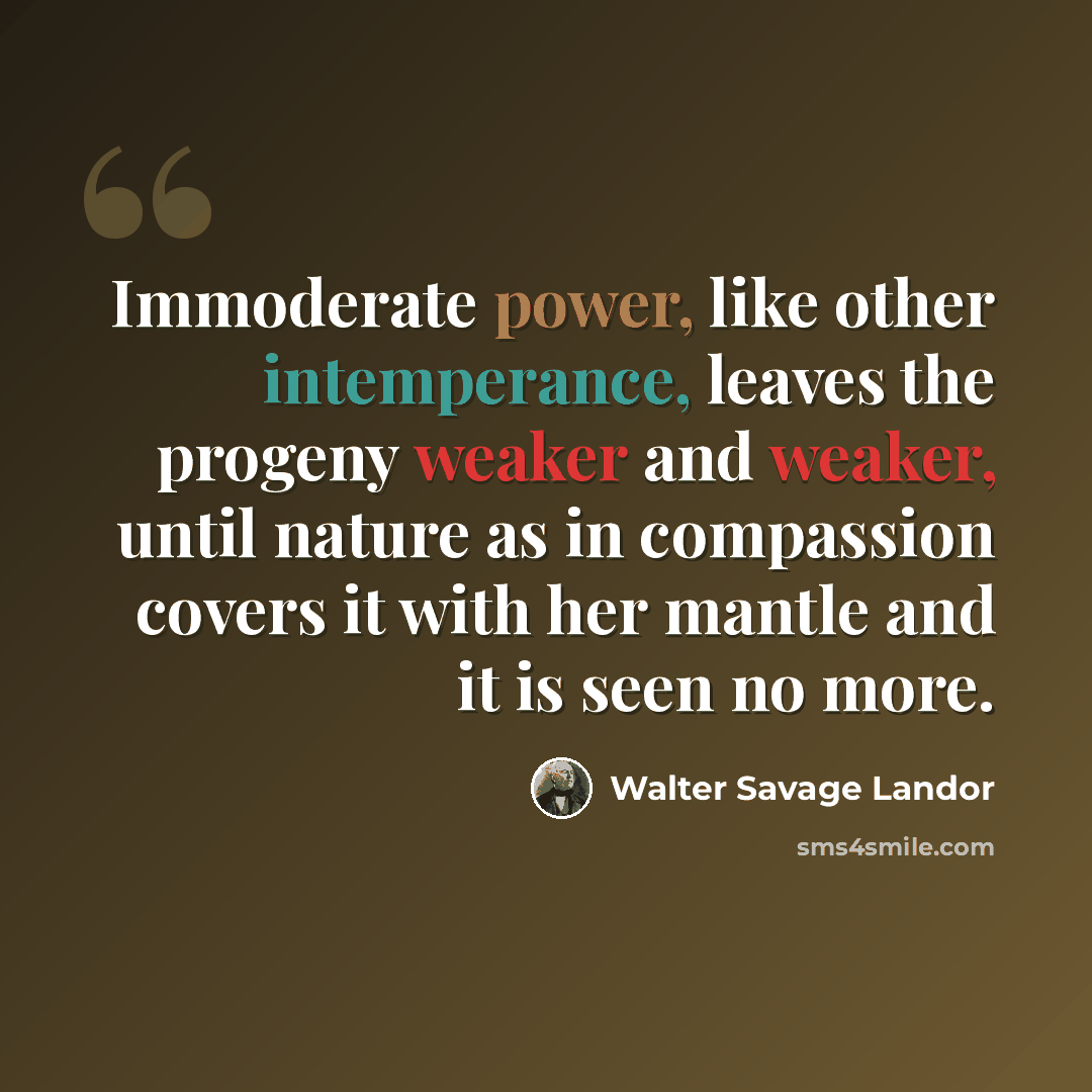 “Immoderate power, like other intemperance, leaves the progeny weaker and weaker, until nature as in compassion covers it with her mantle and it is seen no more.” quote by Walter Savage Landor
