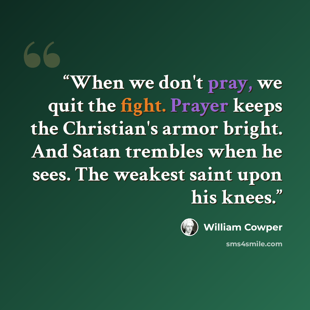 “When we don't pray, we quit the fight. Prayer keeps the Christian's armor bright. And Satan trembles when he sees. The weakest saint upon his knees.” quote by William Cowper