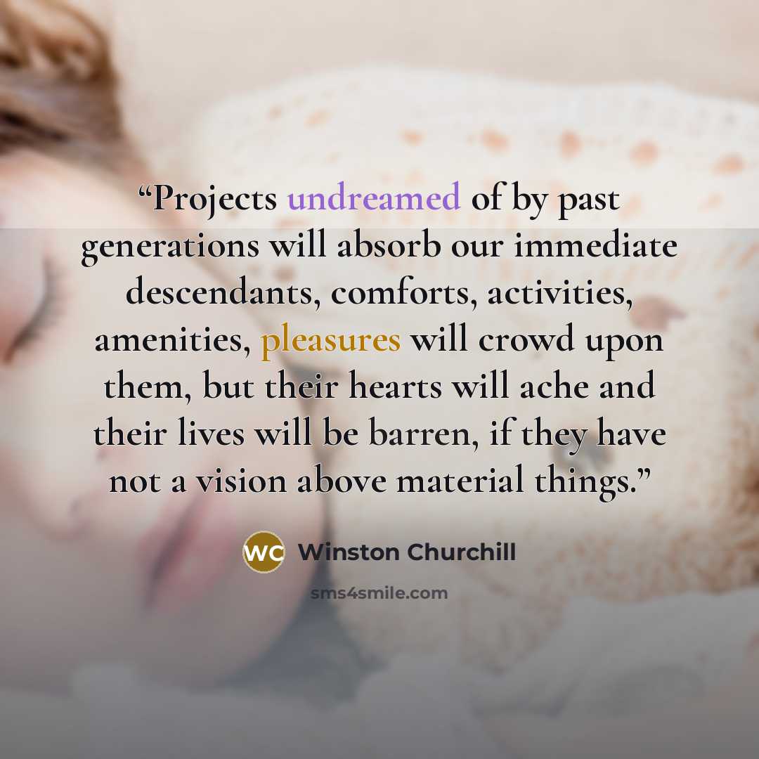 “Projects undreamed of by past generations will absorb our immediate descendants, comforts, activities, amenities, pleasures will crowd upon them, but their hearts will ache and their lives will be barren, if they have not a vision above material things.” quote by Winston Churchill