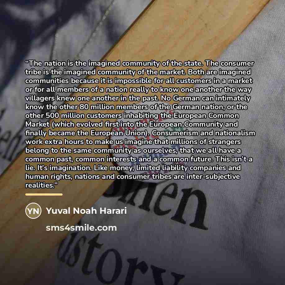 “The nation is the imagined community of the state. The consumer tribe is the imagined community of the market. Both are imagined communities because it is impossible for all customers in a market or for all members of a nation really to know one another the way villagers knew one another in the…” quote by Yuval Noah Harari