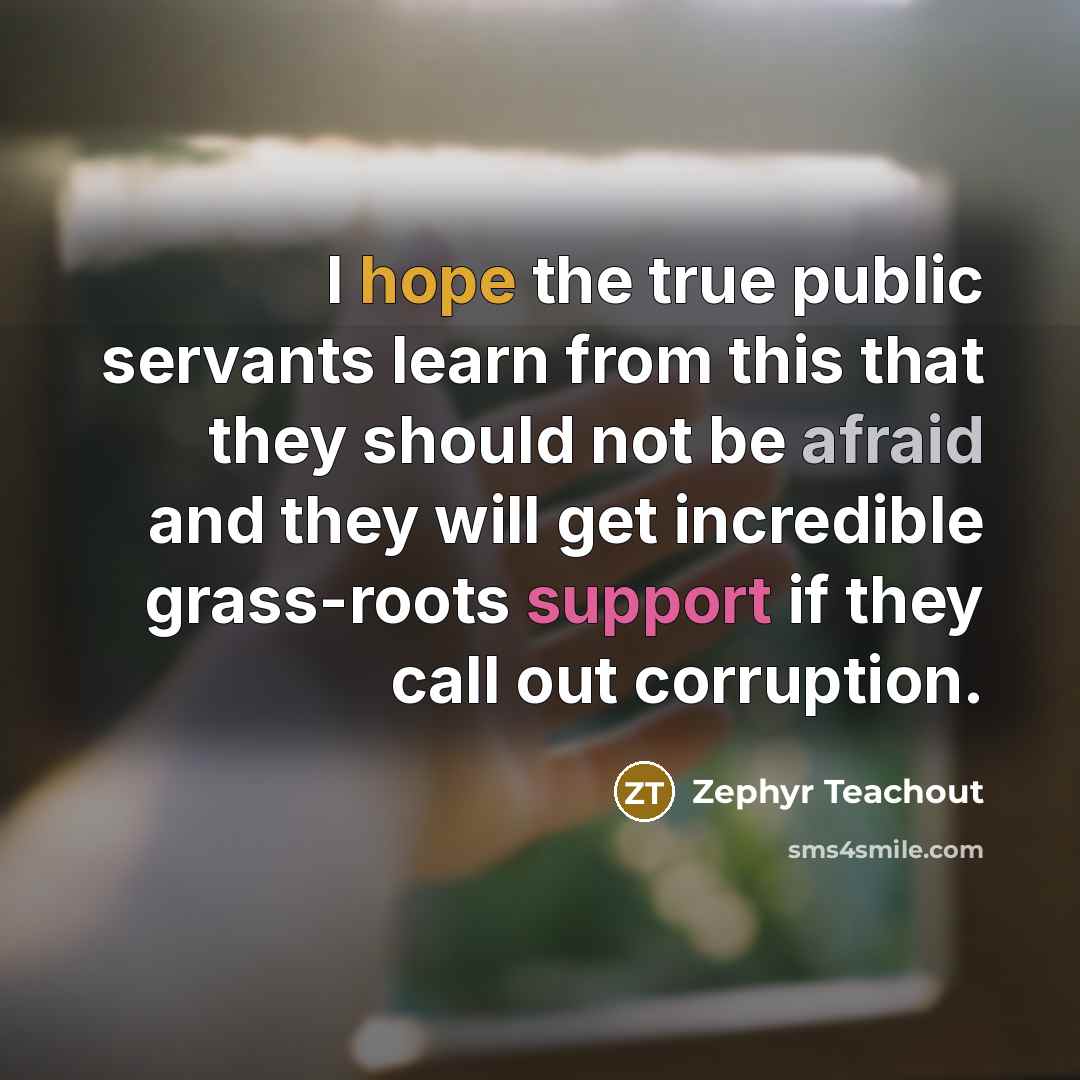 “I hope the true public servants learn from this that they should not be afraid and they will get incredible grass-roots support if they call out corruption.” quote by Zephyr Teachout