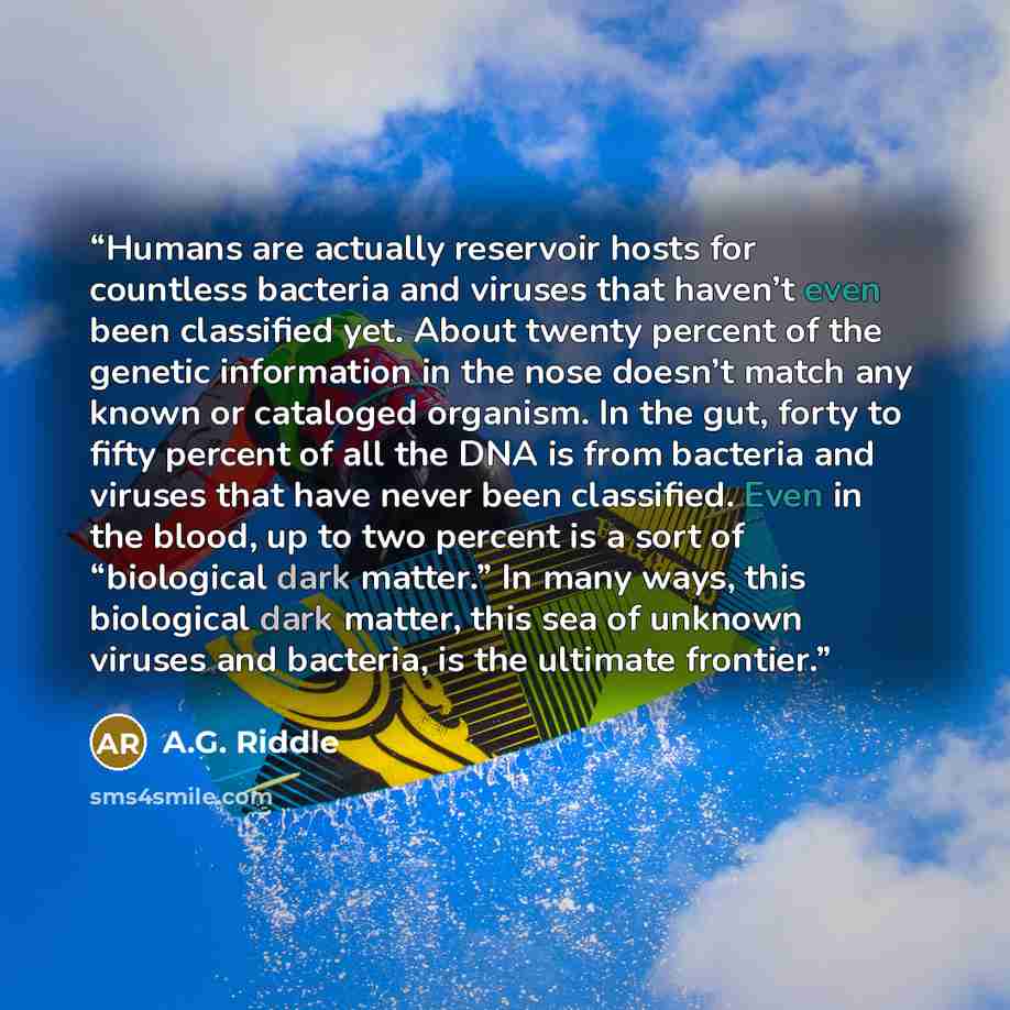 “Humans are actually reservoir hosts for countless bacteria and viruses that haven’t even been classified yet. About twenty percent of the genetic information in the nose doesn’t match any known or cataloged organism. In the gut, forty to fifty percent of all the DNA is from bacteria and viruses…” quote by A.G. Riddle