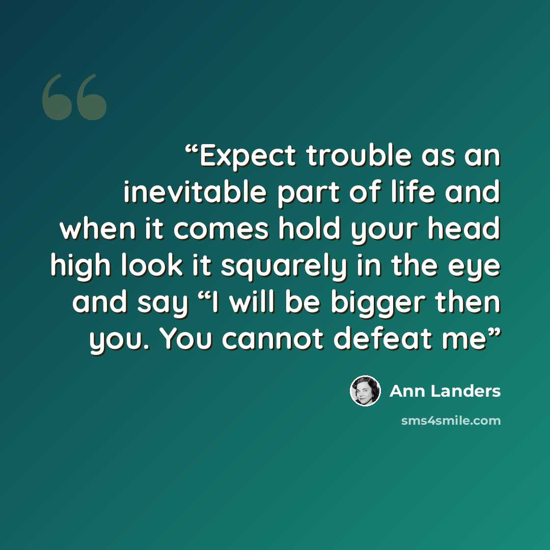 “Expect trouble as an inevitable part of life and when it comes hold your head high look it squarely in the eye and say “I will be bigger then you. You cannot defeat me” quote by Ann Landers